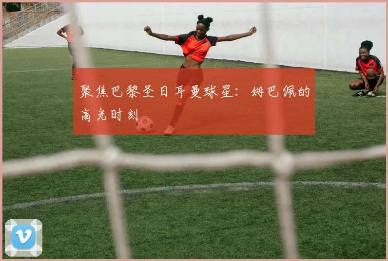 聚焦巴黎圣日耳曼球星：姆巴佩的高光时刻