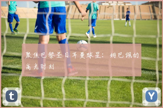 聚焦巴黎圣日耳曼球星：姆巴佩的高光时刻